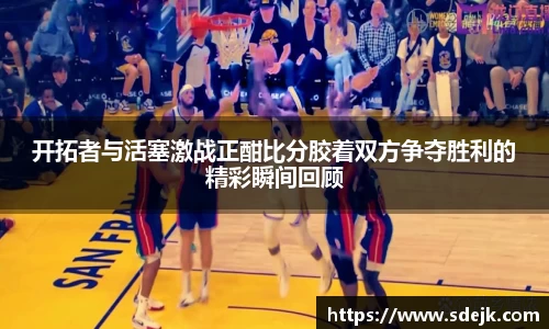 开拓者与活塞激战正酣比分胶着双方争夺胜利的精彩瞬间回顾
