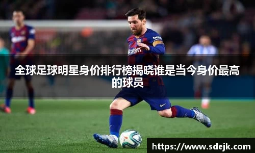 全球足球明星身价排行榜揭晓谁是当今身价最高的球员