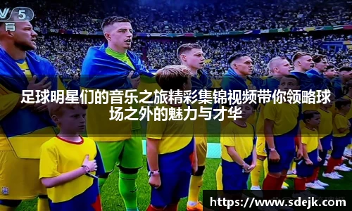 足球明星们的音乐之旅精彩集锦视频带你领略球场之外的魅力与才华